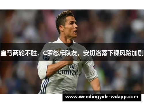 皇马两轮不胜，C罗怒斥队友，安切洛蒂下课风险加剧