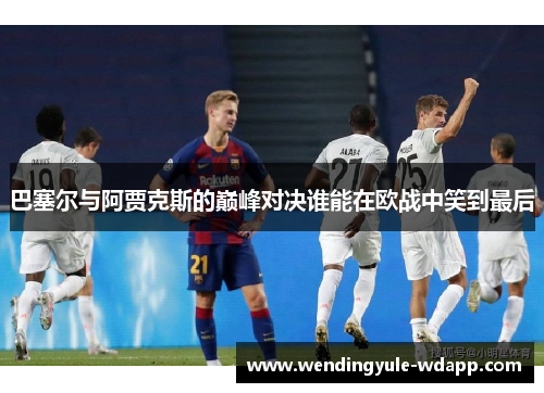 巴塞尔与阿贾克斯的巅峰对决谁能在欧战中笑到最后